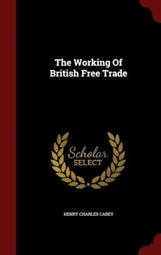 The Working Of British Free Trade by Henry Charles Carey